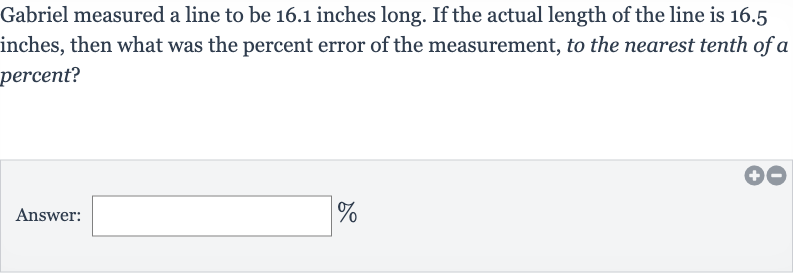 Gabriel measured a line to be 16.1 inches long. If the actual length of the line is 16.5 inches, then what was the percent error of the measurement, to the nearest tenth of a percent?
Answer: 
%