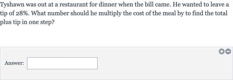 Tyshawn was out at a restaurant for dinner when the bill came. He wanted to leave a tip of 
28%. What number should he multiply the cost of the meal by to find the total plus tip in one step?
Answer: