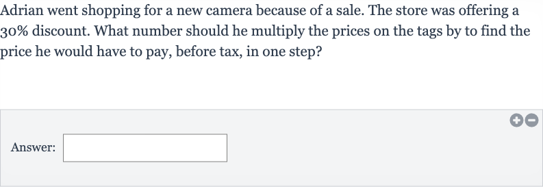 Adrian went shopping for a new camera because of a sale. The store was offering a 
30% discount. What number should he multiply the prices on the tags by to find the price he would have to pay, before tax, in one step?
Answer: