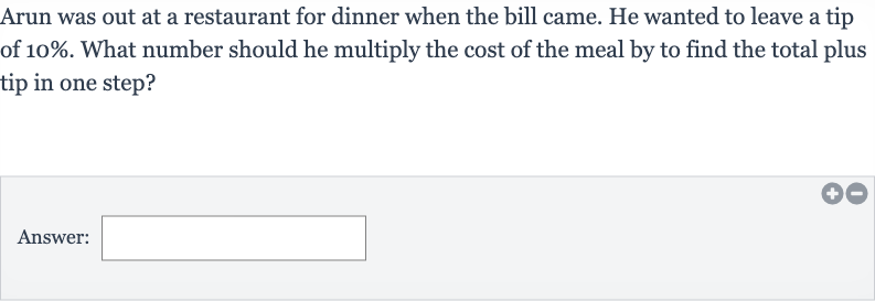 Arun was out at a restaurant for dinner when the bill came. He wanted to leave a tip of 
10%. What number should he multiply the cost of the meal by to find the total plus tip in one step?
Answer: