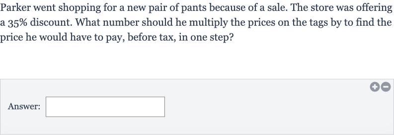 Parker went shopping for a new pair of pants because of a sale. The store was offering a 
35% discount. What number should he multiply the prices on the tags by to find the price he would have to pay, before tax, in one step?
Answer: