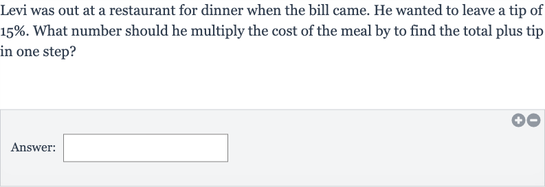Levi was out at a restaurant for dinner when the bill came. He wanted to leave a tip of 
15%. What number should he multiply the cost of the meal by to find the total plus tip in one step?
Answer: