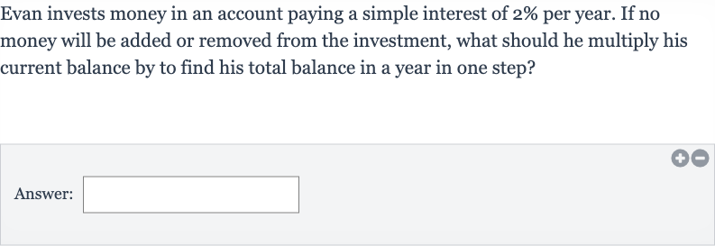 Evan invests money in an account paying a simple interest of 
2% per year. If no money will be added or removed from the investment, what should he multiply his current balance by to find his total balance in a year in one step?
Answer:
