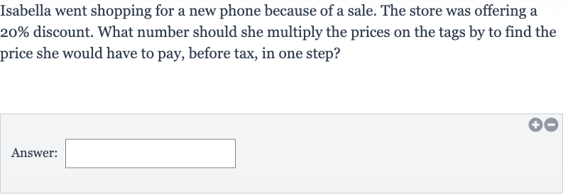 Isabella went shopping for a new phone because of a sale. The store was offering a 
20% discount. What number should she multiply the prices on the tags by to find the price she would have to pay, before tax, in one step?
Answer: