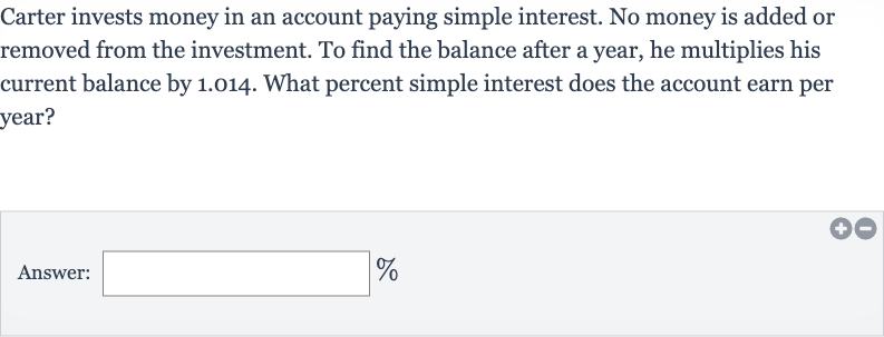 Carter invests money in an account paying simple interest. No money is added or removed from the investment. To find the balance after a year, he multiplies his current balance by 1.014 . What percent simple interest does the account earn per year?
Answer: ______ 
%