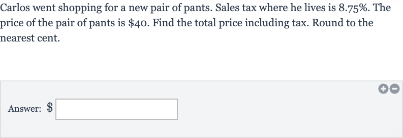 Carlos went shopping for a new pair of pants. Sales tax where he lives is 
8.75%. The price of the pair of pants is 
$40. Find the total price including tax. Round to the nearest cent.
Answer: $