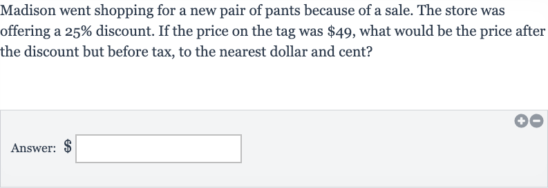Madison went shopping for a new pair of pants because of a sale. The store was offering a 
25% discount. If the price on the tag was 
$49, what would be the price after the discount but before tax, to the nearest dollar and cent?
Answer: $