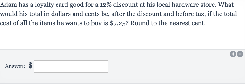 Adam has a loyalty card good for a 
12% discount at his local hardware store. What would his total in dollars and cents be, after the discount and before tax, if the total cost of all the items he wants to buy is 
$7.25 ? Round to the nearest cent.
Answer: $