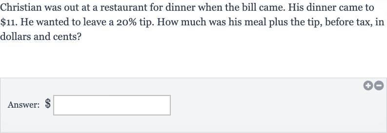 Christian was out at a restaurant for dinner when the bill came. His dinner came to 
$11. He wanted to leave a 
20% tip. How much was his meal plus the tip, before tax, in dollars and cents?
Answer: $