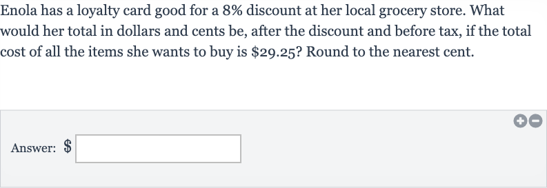 Enola has a loyalty card good for a 
8% discount at her local grocery store. What would her total in dollars and cents be, after the discount and before tax, if the total cost of all the items she wants to buy is 
$29.25 ? Round to the nearest cent.
Answer: $