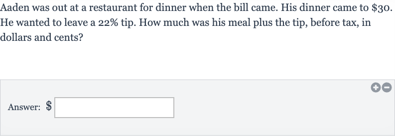 Aaden was out at a restaurant for dinner when the bill came. His dinner came to 
$30. He wanted to leave a 
22% tip. How much was his meal plus the tip, before tax, in dollars and cents?
Answer: $