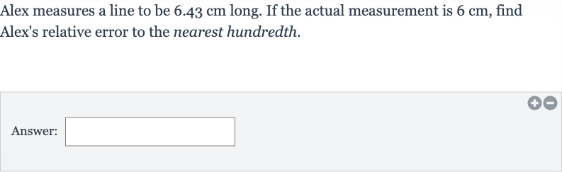 Alex measures a line to be 
6.43cm long. If the actual measurement is 
6cm, find Alex's relative error to the nearest hundredth.
Answer: