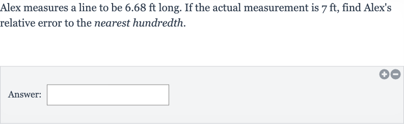 Alex measures a line to be 
6.68ft long. If the actual measurement is 
7ft, find Alex's relative error to the nearest hundredth.
Answer:
