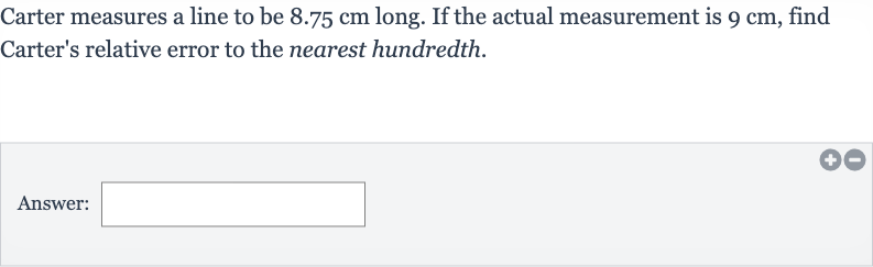Carter measures a line to be 
8.75cm long. If the actual measurement is 
9cm, find Carter's relative error to the nearest hundredth.
Answer:
