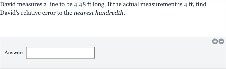 David measures a line to be 
4.48ft long. If the actual measurement is 
4ft, find David's relative error to the nearest hundredth.
Answer:
