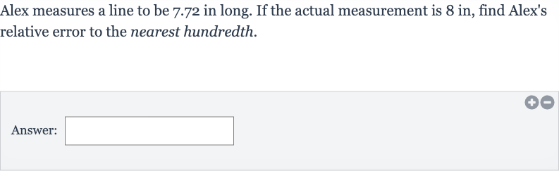 Alex measures a line to be 7.72 in long. If the actual measurement is 8 in, find Alex's relative error to the nearest hundredth.
Answer: