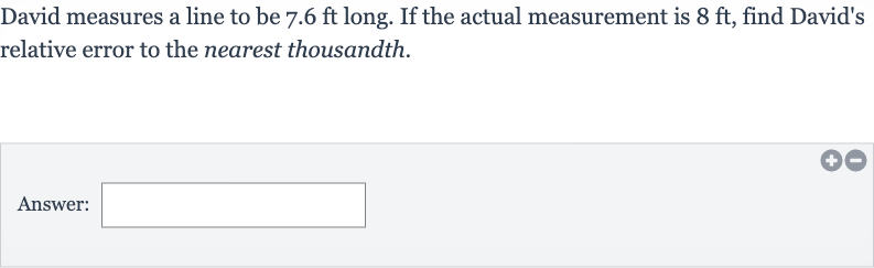 David measures a line to be 
7.6ft long. If the actual measurement is 
8ft, find David's relative error to the nearest thousandth.
Answer: