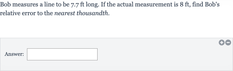 Bob measures a line to be 
7.7ft long. If the actual measurement is 
8ft, find Bob's relative error to the nearest thousandth.
Answer: