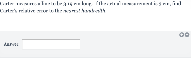 Carter measures a line to be 
3.19cm long. If the actual measurement is 
3cm, find Carter's relative error to the nearest hundredth.
Answer: