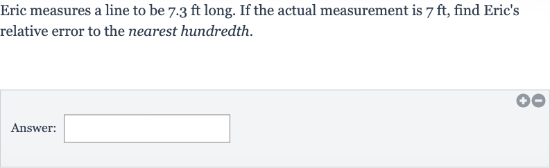 Eric measures a line to be 
7.3ft long. If the actual measurement is 
7ft, find Eric's relative error to the nearest hundredth.
Answer: