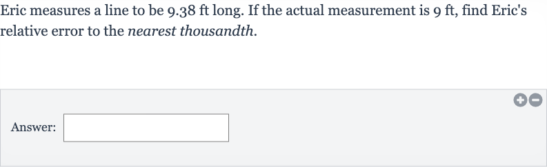 Eric measures a line to be 
9.38ft long. If the actual measurement is 
9ft, find Eric's relative error to the nearest thousandth.
Answer: