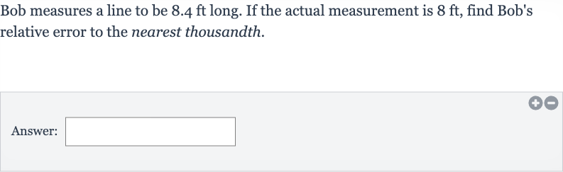 Bob measures a line to be 
8.4ft long. If the actual measurement is 
8ft, find Bob's relative error to the nearest thousandth.
Answer: