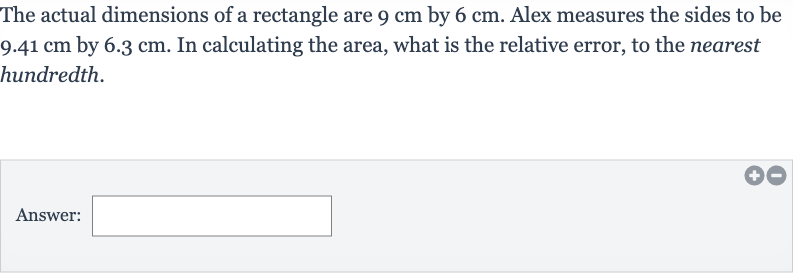 The actual dimensions of a rectangle are 
9cm by 
6cm. Alex measures the sides to be 
9.41cm by 
6.3cm. In calculating the area, what is the relative error, to the nearest hundredth.
Answer: