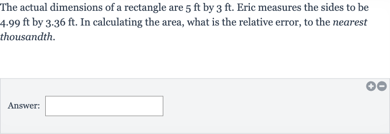 The actual dimensions of a rectangle are 
5ft by 
3ft. Eric measures the sides to be 
4.99ft by 
3.36ft. In calculating the area, what is the relative error, to the nearest thousandth.
Answer: