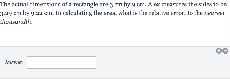 The actual dimensions of a rectangle are 
3cm by 
9cm. Alex measures the sides to be 
3.29cm by 
9.22cm. In calculating the area, what is the relative error, to the nearest thousandth.
Answer: