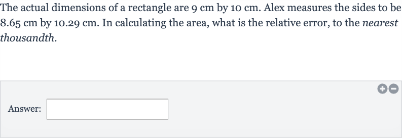 The actual dimensions of a rectangle are 
9cm by 
10cm. Alex measures the sides to be 
8.65cm by 
10.29cm. In calculating the area, what is the relative error, to the nearest thousandth.
Answer: