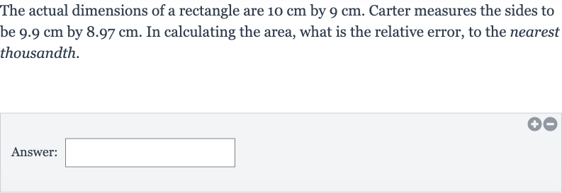 The actual dimensions of a rectangle are 
10cm by 
9cm. Carter measures the sides to be 
9.9cm by 
8.97cm. In calculating the area, what is the relative error, to the nearest thousandth.
Answer: