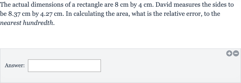 The actual dimensions of a rectangle are 
8cm by 
4cm. David measures the sides to be 
8.37cm by 
4.27cm. In calculating the area, what is the relative error, to the nearest hundredth.
Answer: