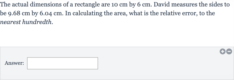 The actual dimensions of a rectangle are 
10cm by 
6cm. David measures the sides to be 
9.68cm by 
6.04cm. In calculating the area, what is the relative error, to the nearest hundredth.
Answer: