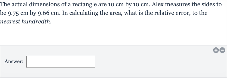 The actual dimensions of a rectangle are 
10cm by 
10cm. Alex measures the sides to be 
9.75cm by 
9.66cm. In calculating the area, what is the relative error, to the nearest hundredth.
Answer: