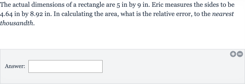 The actual dimensions of a rectangle are 5 in by 9 in. Eric measures the sides to be 4.64 in by 8.92 in. In calculating the area, what is the relative error, to the nearest thousandth.
Answer:
