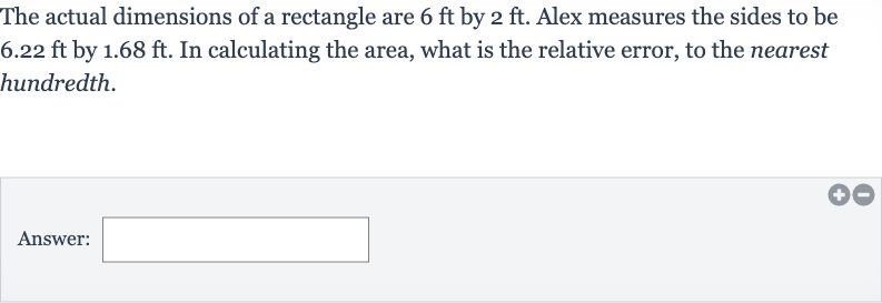 The actual dimensions of a rectangle are 
6ft by 
2ft. Alex measures the sides to be 
6.22ft by 
1.68ft. In calculating the area, what is the relative error, to the nearest hundredth.
Answer: