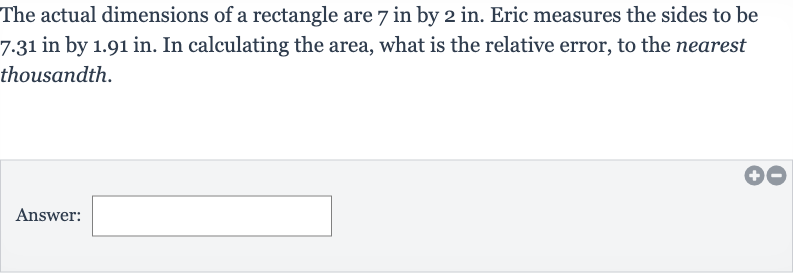 The actual dimensions of a rectangle are 7 in by 
2in. Eric measures the sides to be 7.31 in by 1.91 in. In calculating the area, what is the relative error, to the nearest thousandth.
Answer: