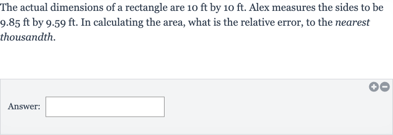The actual dimensions of a rectangle are 
10ft by 
10ft. Alex measures the sides to be 
9.85ft by 
9.59ft. In calculating the area, what is the relative error, to the nearest thousandth.
Answer: