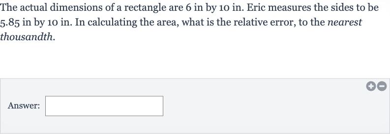 The actual dimensions of a rectangle are 6 in by 10 in. Eric measures the sides to be 5.85 in by 10 in. In calculating the area, what is the relative error, to the nearest thousandth.
Answer: