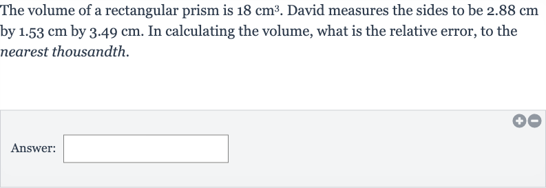 The volume of a rectangular prism is 
18cm^(3). David measures the sides to be 
2.88cm by 
1.53cm by 
3.49cm. In calculating the volume, what is the relative error, to the nearest thousandth.
Answer: