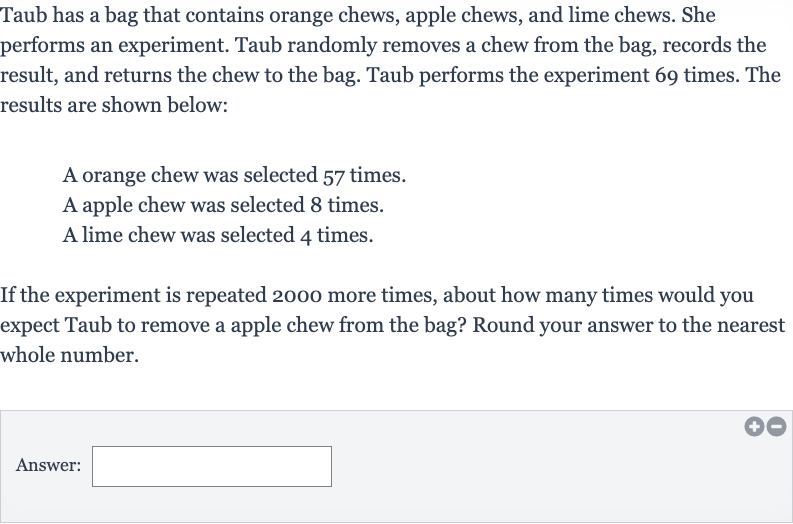 Taub has a bag that contains orange chews, apple chews, and lime chews. She performs an experiment. Taub randomly removes a chew from the bag, records the result, and returns the chew to the bag. Taub performs the experiment 69 times. The results are shown below:
A orange chew was selected 57 times.
A apple chew was selected 8 times.
A lime chew was selected 4 times.
If the experiment is repeated 2000 more times, about how many times would you expect Taub to remove a apple chew from the bag? Round your answer to the nearest whole number.
Answer: