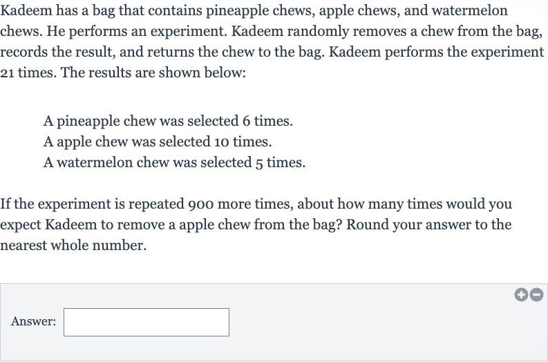 Kadeem has a bag that contains pineapple chews, apple chews, and watermelon chews. He performs an experiment. Kadeem randomly removes a chew from the bag, records the result, and returns the chew to the bag. Kadeem performs the experiment 21 times. The results are shown below:
A pineapple chew was selected 6 times.
A apple chew was selected 10 times.
A watermelon chew was selected 5 times.
If the experiment is repeated 900 more times, about how many times would you expect Kadeem to remove a apple chew from the bag? Round your answer to the nearest whole number.
Answer: