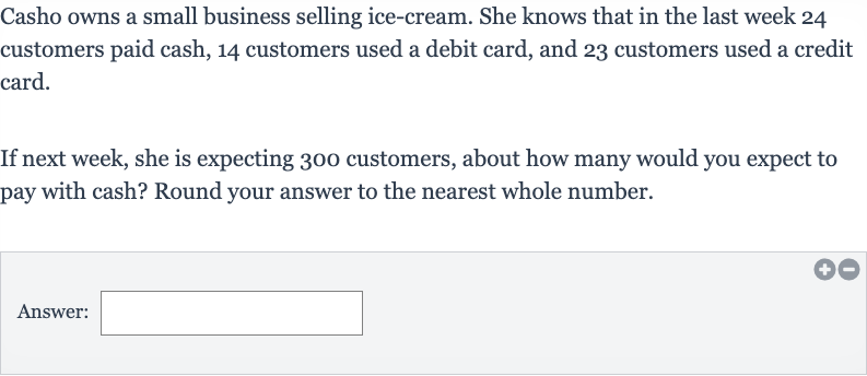 Casho owns a small business selling ice-cream. She knows that in the last week 24 customers paid cash, 14 customers used a debit card, and 23 customers used a credit card.
If next week, she is expecting 300 customers, about how many would you expect to pay with cash? Round your answer to the nearest whole number.
Answer:
