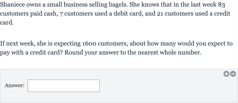 Shaniece owns a small business selling bagels. She knows that in the last week 83 customers paid cash, 7 customers used a debit card, and 21 customers used a credit card.
If next week, she is expecting 1600 customers, about how many would you expect to pay with a credit card? Round your answer to the nearest whole number.
Answer: