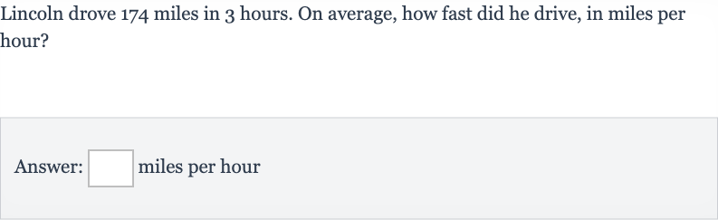 Lincoln drove 174 miles in 3 hours. On average, how fast did he drive, in miles per hour?
Answer: 
◻ miles per hour