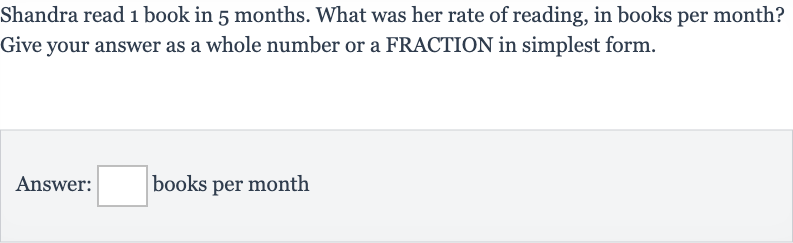 Shandra read 1 book in 5 months. What was her rate of reading, in books per month? Give your answer as a whole number or a FRACTION in simplest form.
Answer: books per month