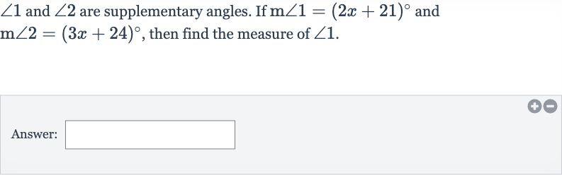 /_1 and 
/_2 are supplementary angles. If 
m/_1=(2x+21)^(@) and 
m/_2=(3x+24)^(@), then find the measure of 
/_1.
Answer: