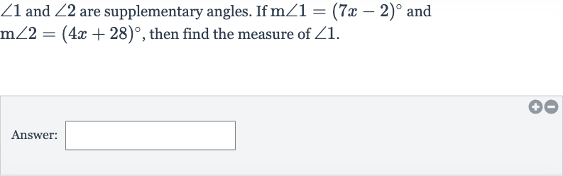 /_1 and 
/_2 are supplementary angles. If 
m/_1=(7x-2)^(@) and 
m/_2=(4x+28)^(@), then find the measure of 
/_1.
Answer:
