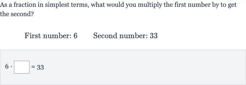 As a fraction in simplest terms, what would you multiply the first number by to get the second?
First number: 6 Second number: 33

6*◻=33