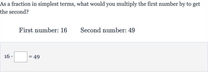 As a fraction in simplest terms, what would you multiply the first number by to get the second?
First number: 16 Second number: 49

16*◻=49